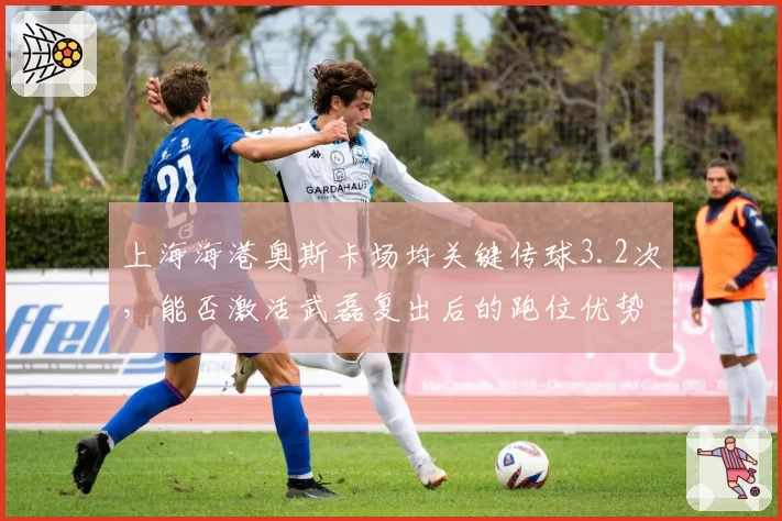 上海海港奥斯卡场均关键传球3.2次，能否激活武磊复出后的跑位优势？