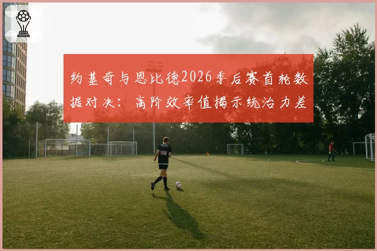 约基奇与恩比德2026季后赛首轮数据对决:高阶效率值揭示统治力差异