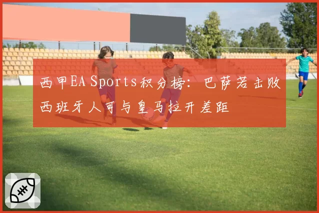 西甲EA Sports积分榜：巴萨若击败西班牙人可与皇马拉开差距