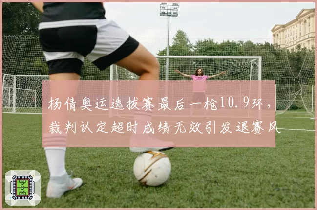 杨倩奥运选拔赛最后一枪10.9环，裁判认定超时成绩无效引发退赛风波