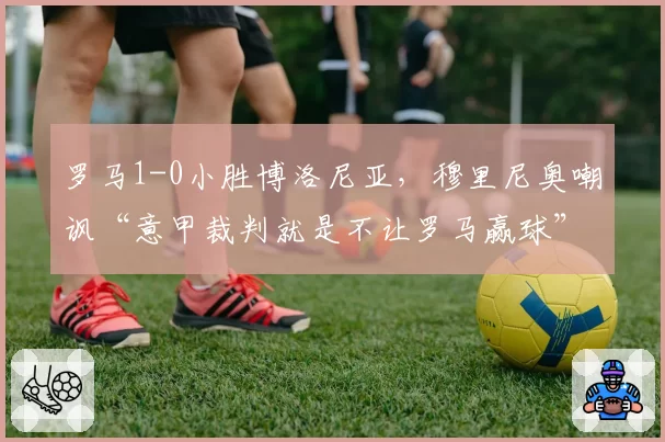 罗马1-0小胜博洛尼亚，穆里尼奥嘲讽“意甲裁判就是不让罗马赢球”