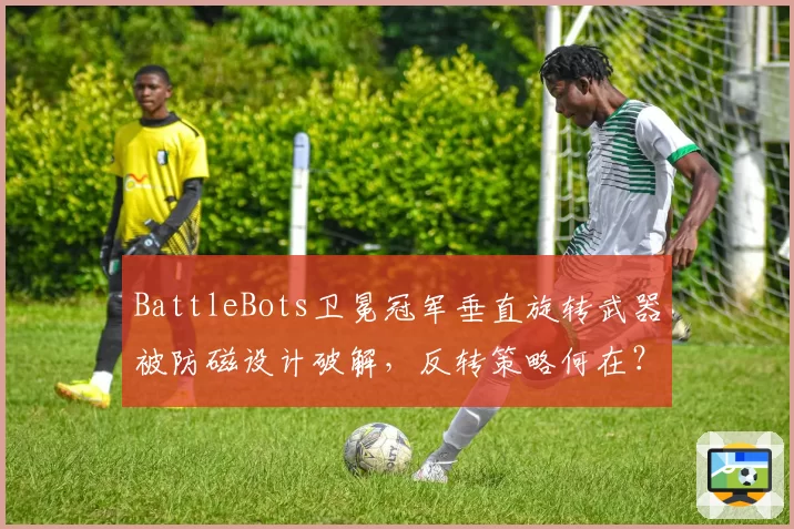 BattleBots卫冕冠军垂直旋转武器被防磁设计破解，反转策略何在？