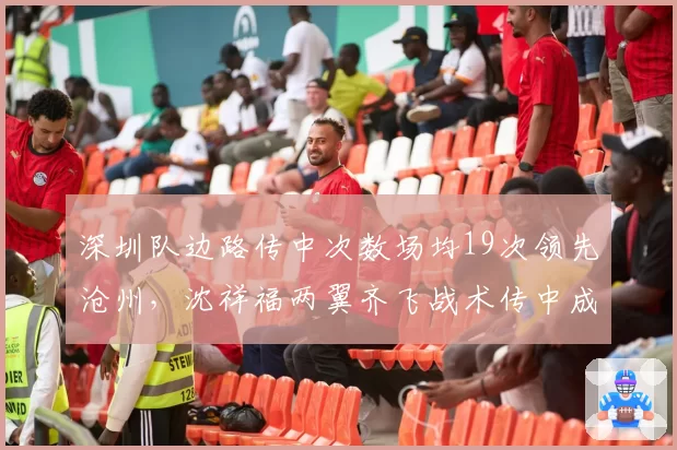 深圳队边路传中次数场均19次领先沧州，沈祥福两翼齐飞战术传中成功率仅26%