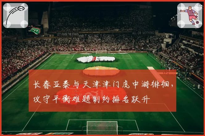 长春亚泰与天津津门虎中游徘徊，攻守平衡难题制约排名跃升