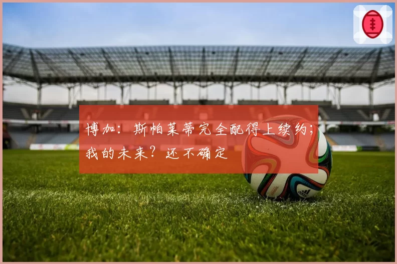 博加：斯帕莱蒂完全配得上续约；我的未来？还不确定