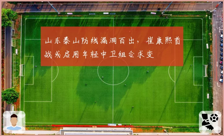 山东泰山防线漏洞百出，崔康熙首战或启用年轻中卫组合求变