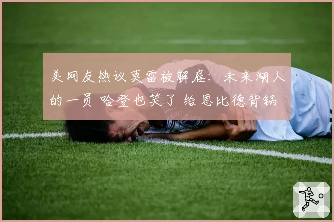 美网友热议莫雷被解雇:未来湖人的一员 哈登也笑了 给恩比德背锅