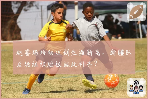 赵睿场均助攻创生涯新高，新疆队后场组织短板就此补齐？