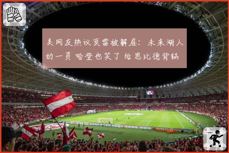美网友热议莫雷被解雇:未来湖人的一员 哈登也笑了 给恩比德背锅