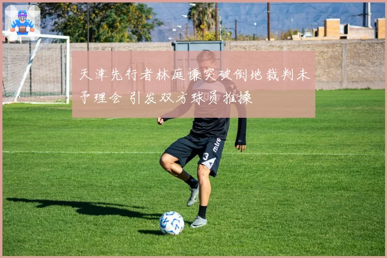 天津先行者林庭谦突破倒地裁判未予理会 引发双方球员推搡