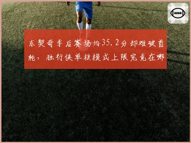 东契奇季后赛场均35.2分却难破首轮，独行侠单核模式上限究竟在哪？