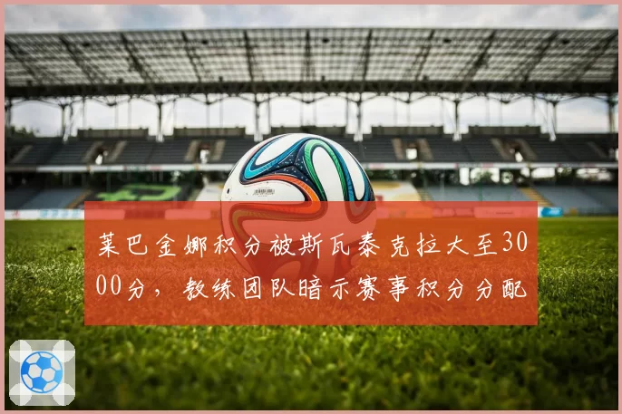 莱巴金娜积分被斯瓦泰克拉大至3000分,教练团队暗示赛事积分分配失衡