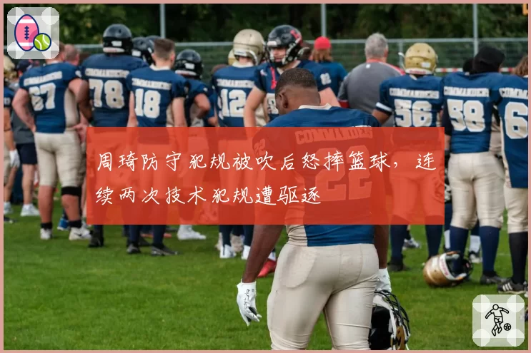 周琦防守犯规被吹后怒摔篮球,连续两次技术犯规遭驱逐