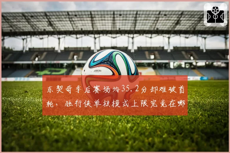 东契奇季后赛场均35.2分却难破首轮，独行侠单核模式上限究竟在哪？