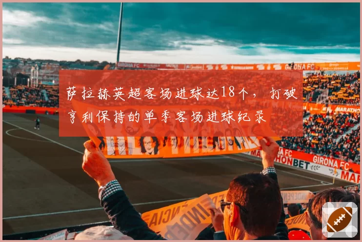 萨拉赫英超客场进球达18个，打破亨利保持的单季客场进球纪录