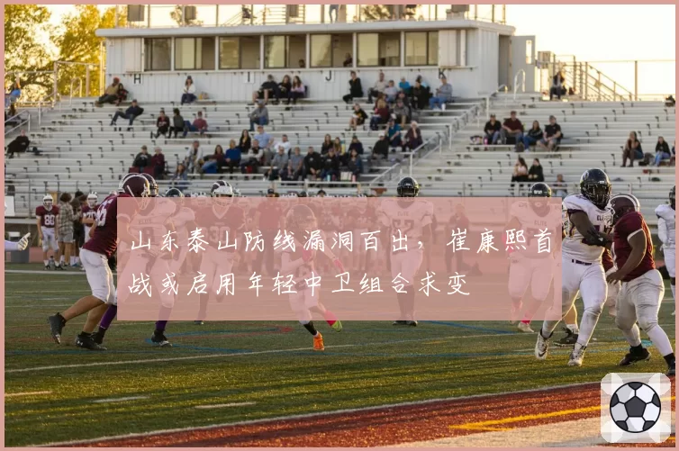 山东泰山防线漏洞百出，崔康熙首战或启用年轻中卫组合求变