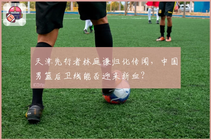 天津先行者林庭谦归化传闻，中国男篮后卫线能否迎来新血？