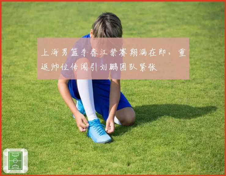 上海男篮李春江禁赛期满在即，重返帅位传闻引刘鹏团队紧张