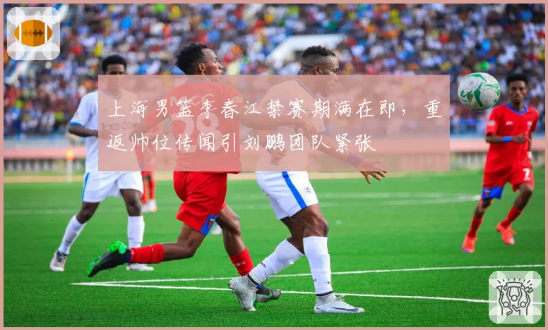 上海男篮李春江禁赛期满在即，重返帅位传闻引刘鹏团队紧张