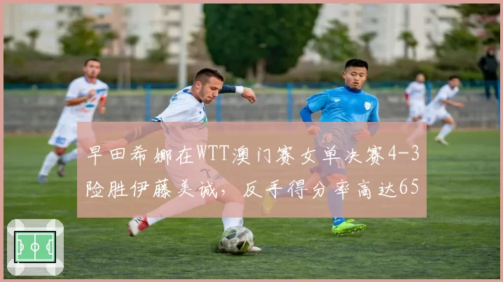 早田希娜在WTT澳门赛女单决赛4-3险胜伊藤美诚，反手得分率高达65%创赛季新高