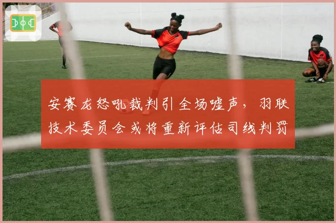 安赛龙怒吼裁判引全场嘘声,羽联技术委员会或将重新评估司线判罚标准