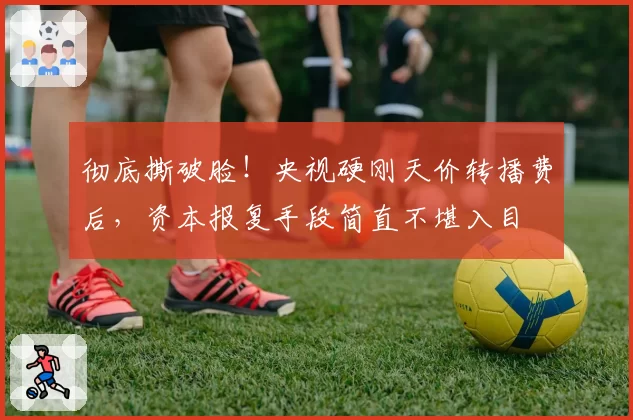 彻底撕破脸!央视硬刚天价转播费后,资本报复手段简直不堪入目