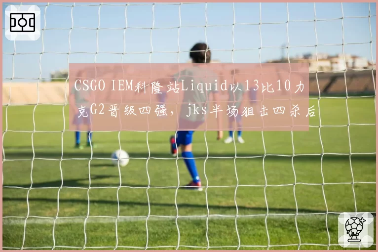 CSGO IEM科隆站Liquid以13比10力克G2晋级四强，jks半场狙击四杀后队伍防守方经济分配是否埋雷？