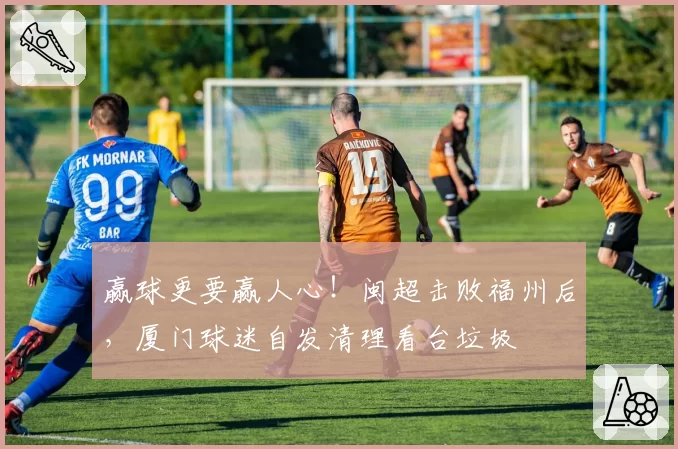 赢球更要赢人心!闽超击败福州后,厦门球迷自发清理看台垃圾