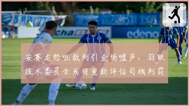 安赛龙怒吼裁判引全场嘘声,羽联技术委员会或将重新评估司线判罚标准