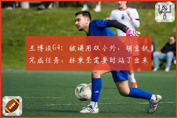 王博谈G4:被逼用双小外,胡金秋完成任务,林秉圣需要时站了出来
