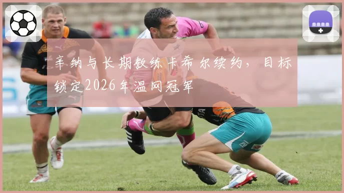 辛纳与长期教练卡希尔续约，目标锁定2026年温网冠军