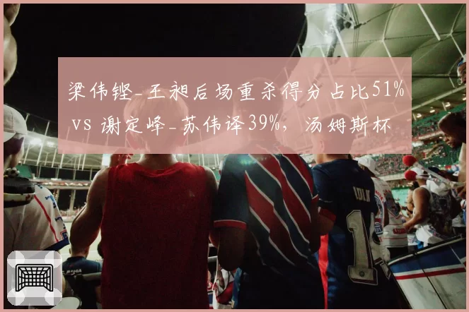 梁伟铿_王昶后场重杀得分占比51% vs 谢定峰_苏伟译39%，汤姆斯杯男双进攻火力对比