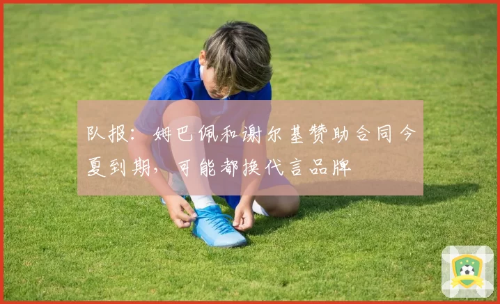 队报:姆巴佩和谢尔基赞助合同今夏到期,可能都换代言品牌