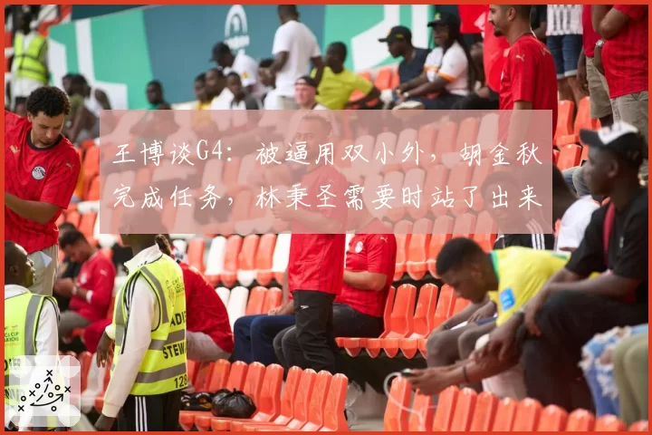 王博谈G4:被逼用双小外,胡金秋完成任务,林秉圣需要时站了出来