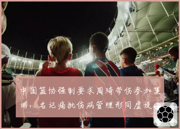 中国篮协强制要求周琦带伤参加集训，名记痛批伤病管理形同虚设__br_