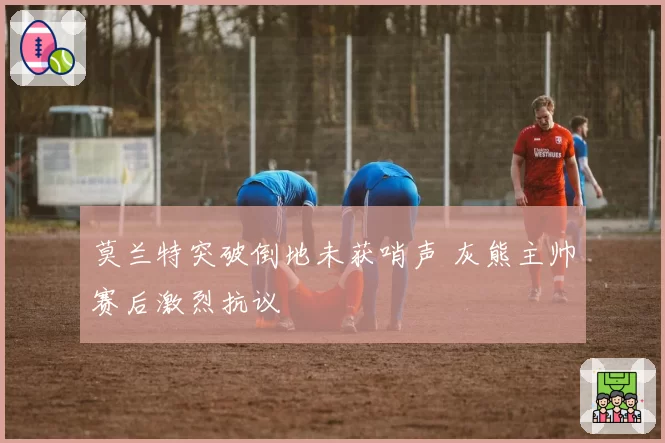 莫兰特突破倒地未获哨声 灰熊主帅赛后激烈抗议