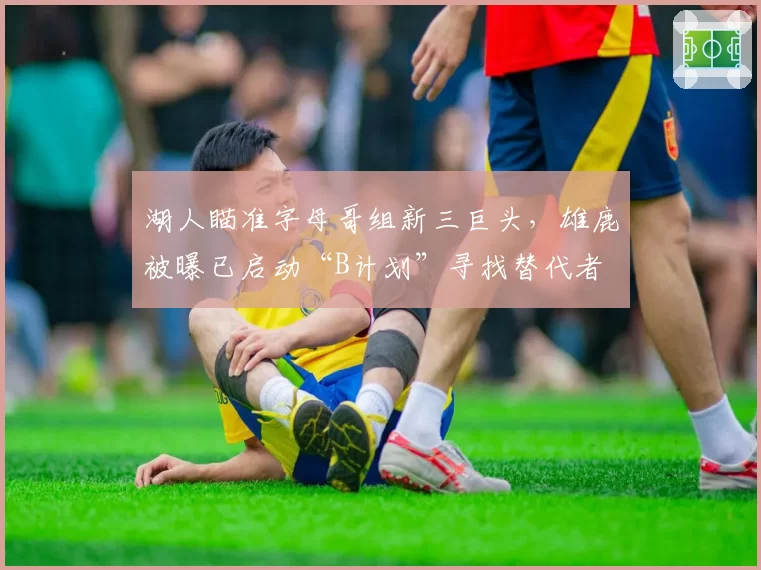 湖人瞄准字母哥组新三巨头，雄鹿被曝已启动“B计划”寻找替代者