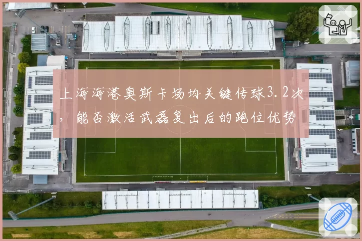 上海海港奥斯卡场均关键传球3.2次，能否激活武磊复出后的跑位优势？