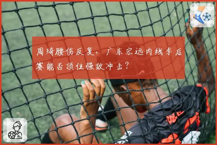 周琦腰伤反复,广东宏远内线季后赛能否顶住强敌冲击?