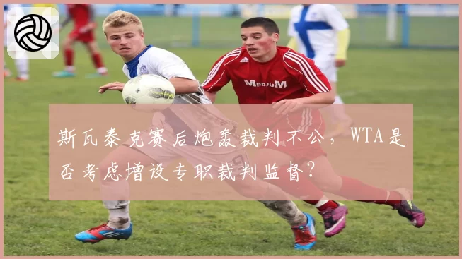 斯瓦泰克赛后炮轰裁判不公，WTA是否考虑增设专职裁判监督？