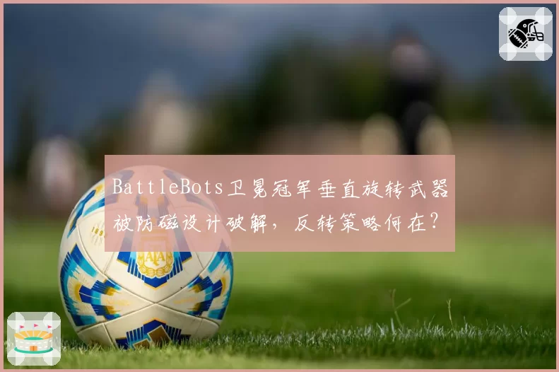 BattleBots卫冕冠军垂直旋转武器被防磁设计破解，反转策略何在？