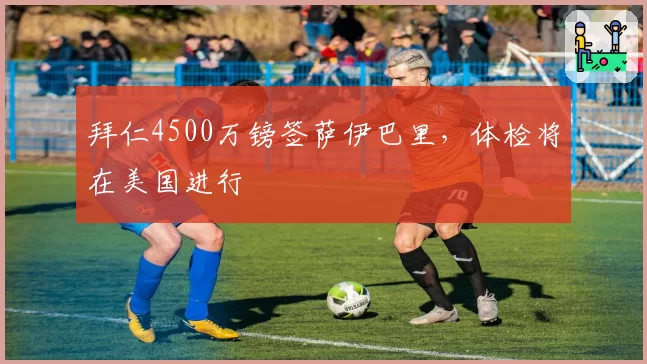拜仁4500万镑签萨伊巴里,体检将在美国进行