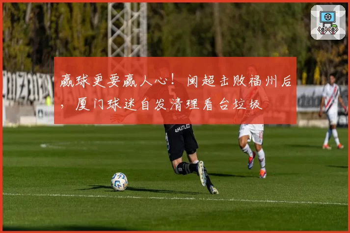 赢球更要赢人心!闽超击败福州后,厦门球迷自发清理看台垃圾