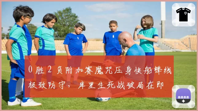 0 胜 2 负附加赛魔咒压身快船锋线极致防守,库里生死战破局在即