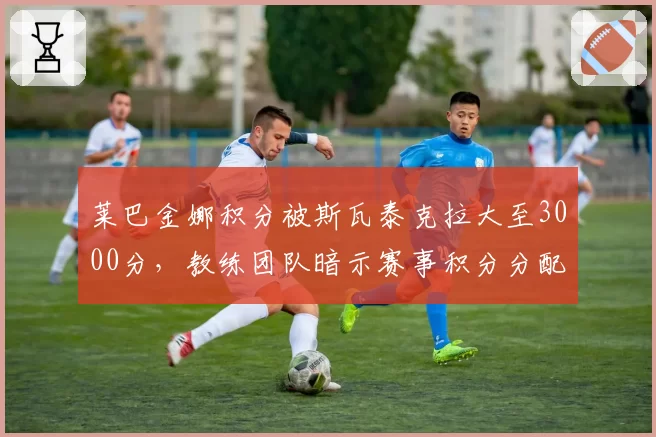 莱巴金娜积分被斯瓦泰克拉大至3000分,教练团队暗示赛事积分分配失衡
