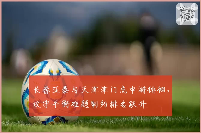 长春亚泰与天津津门虎中游徘徊,攻守平衡难题制约排名跃升