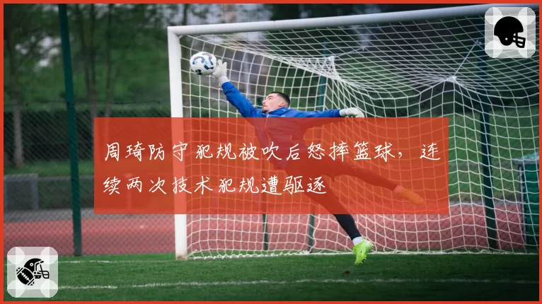 周琦防守犯规被吹后怒摔篮球,连续两次技术犯规遭驱逐