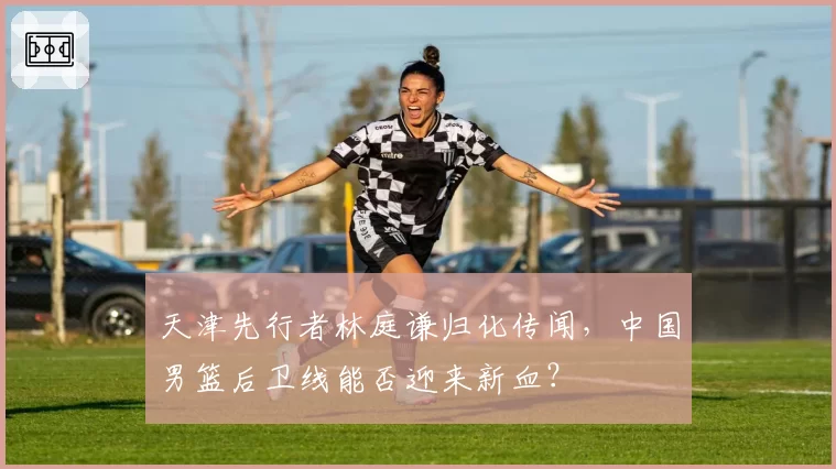 天津先行者林庭谦归化传闻，中国男篮后卫线能否迎来新血？
