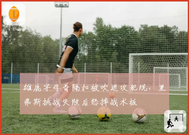 雄鹿字母哥隔扣被吹进攻犯规，里弗斯挑战失败后怒摔战术板