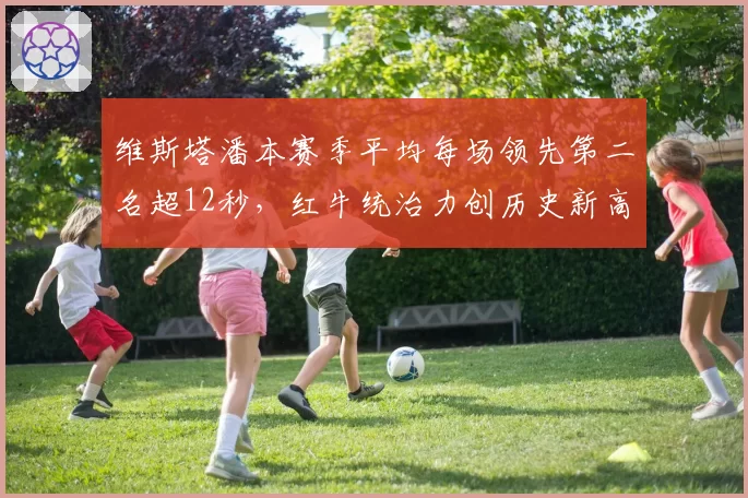 维斯塔潘本赛季平均每场领先第二名超12秒，红牛统治力创历史新高